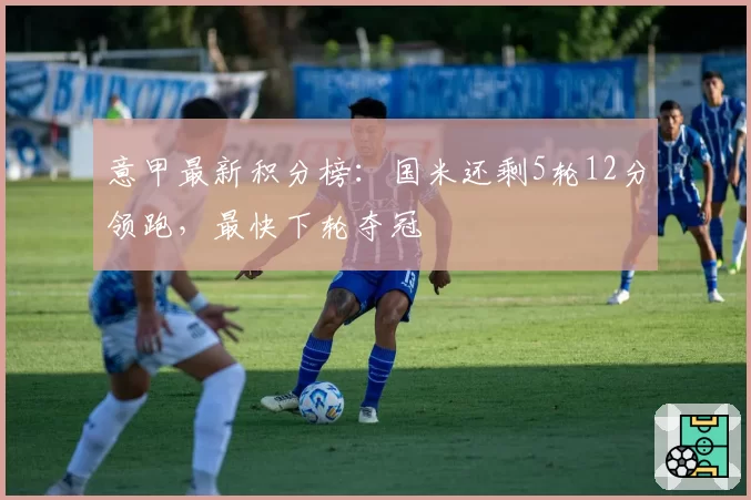 意甲最新积分榜：国米还剩5轮12分领跑，最快下轮夺冠