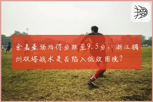 余嘉豪场均得分跌至9.5分,浙江稠州双塔战术是否陷入低效困境?