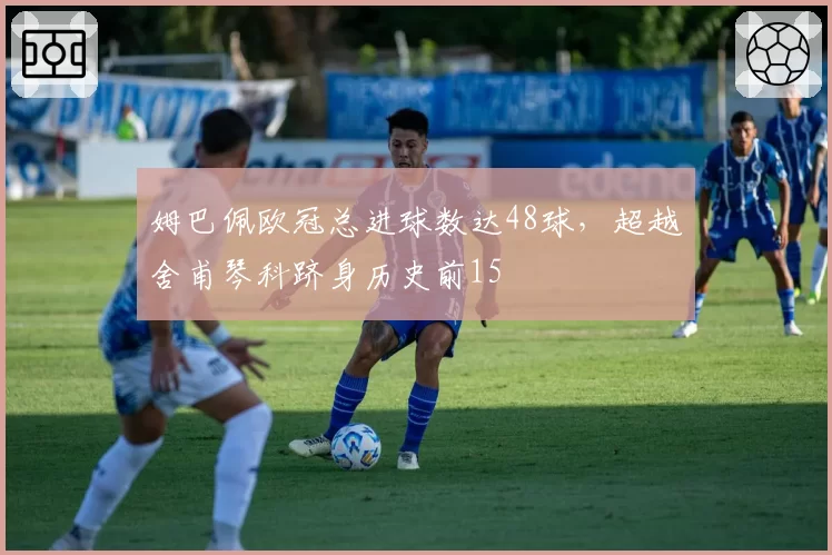 姆巴佩欧冠总进球数达48球，超越舍甫琴科跻身历史前15