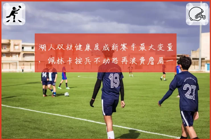 湖人双核健康度成新赛季最大变量,佩林卡按兵不动恐再浪费詹眉一季