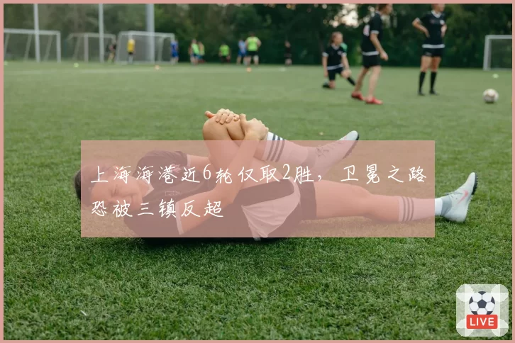 上海海港近6轮仅取2胜，卫冕之路恐被三镇反超