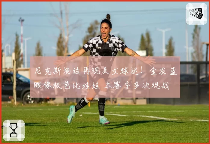 尼克斯场边再现美女球迷！金发蓝眼像极芭比娃娃 本赛季多次观战