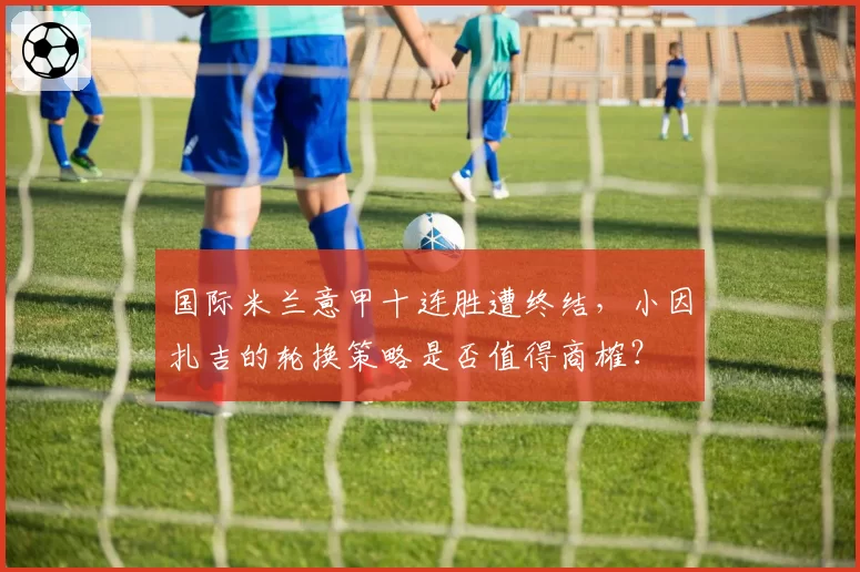 国际米兰意甲十连胜遭终结，小因扎吉的轮换策略是否值得商榷？