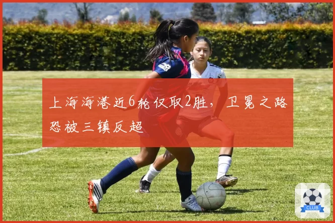 上海海港近6轮仅取2胜，卫冕之路恐被三镇反超