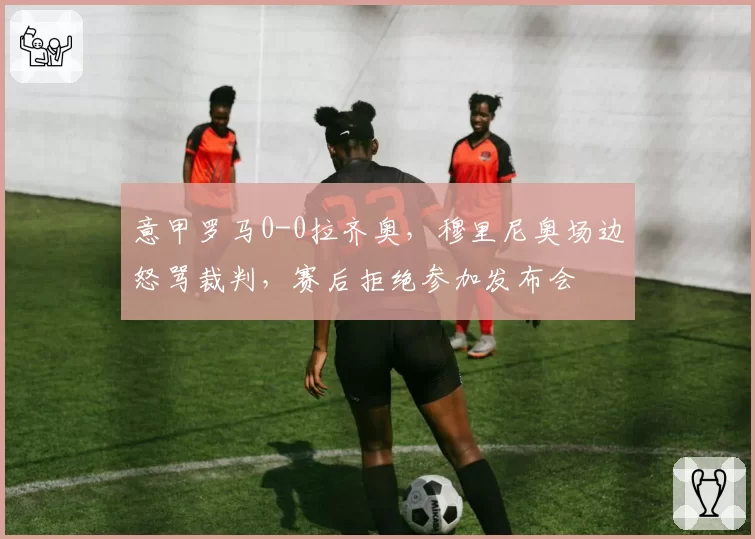 意甲罗马0-0拉齐奥,穆里尼奥场边怒骂裁判,赛后拒绝参加发布会
