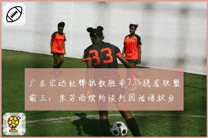 广东宏远杜锋执教胜率73%稳居联盟前三,朱芳雨续约谈判因话语权分配陷入僵局