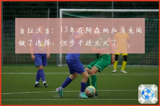 吉拉沃吉：13年在阿森纳和马竞间做了选择，但步子迈太大了
