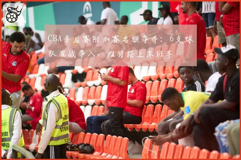 CBA季后赛附加赛名额争夺：6支球队混战争八，谁将搭上末班车