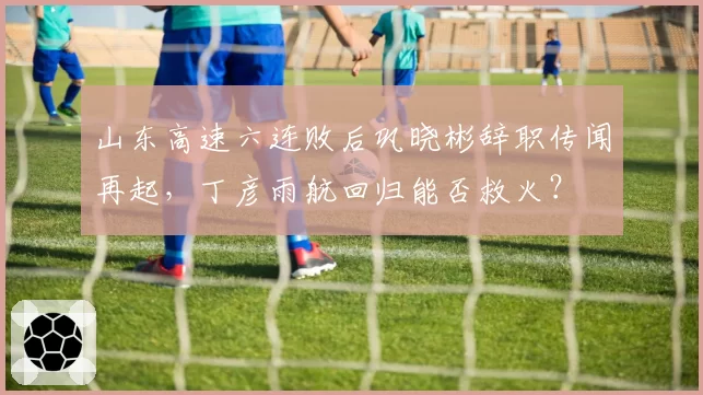 山东高速六连败后巩晓彬辞职传闻再起，丁彦雨航回归能否救火？