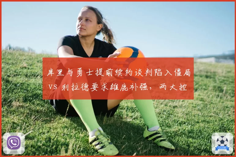 库里与勇士提前续约谈判陷入僵局 vs 利拉德要求雄鹿补强，两大控卫命运交叉点