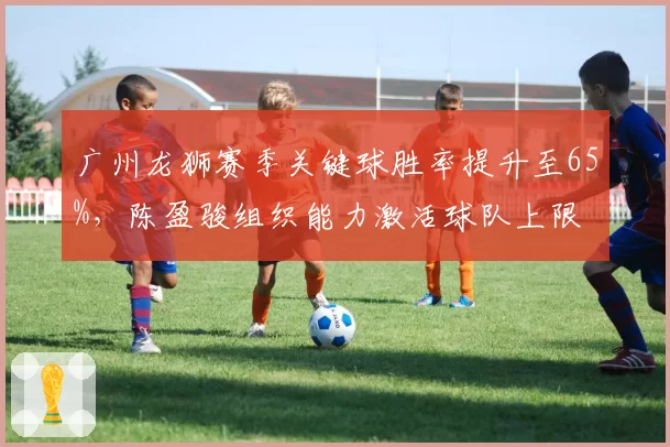 广州龙狮赛季关键球胜率提升至65%，陈盈骏组织能力激活球队上限