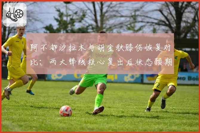 阿不都沙拉木与胡金秋膝伤恢复对比：两大锋线核心复出后状态预期分析