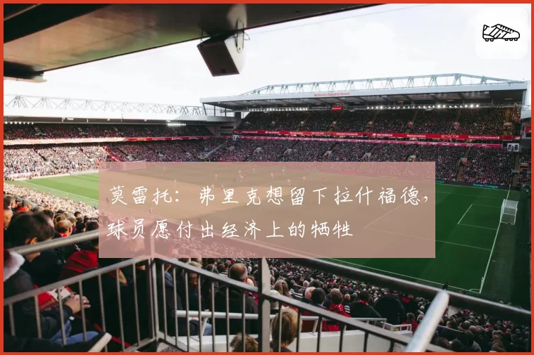 莫雷托：弗里克想留下拉什福德，球员愿付出经济上的牺牲