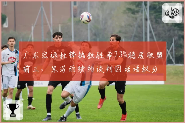 广东宏远杜锋执教胜率73%稳居联盟前三，朱芳雨续约谈判因话语权分配陷入僵局