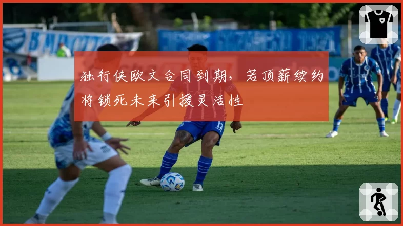 独行侠欧文合同到期，若顶薪续约将锁死未来引援灵活性