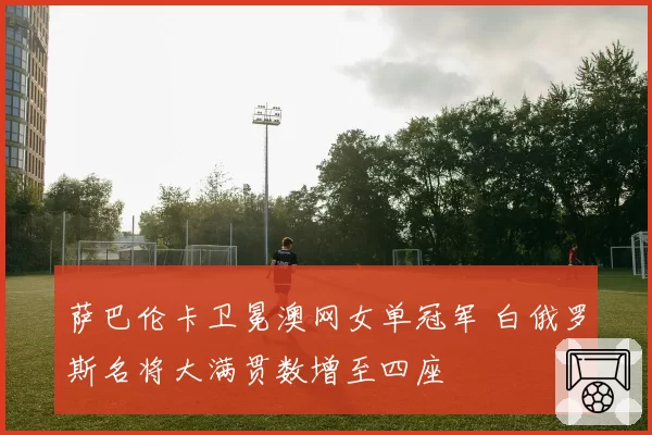 萨巴伦卡卫冕澳网女单冠军 白俄罗斯名将大满贯数增至四座