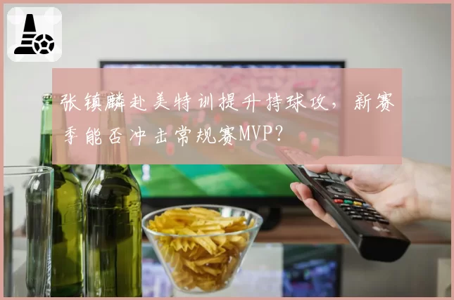 张镇麟赴美特训提升持球攻，新赛季能否冲击常规赛MVP？