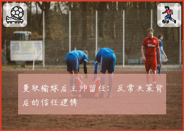 曼联输球后主帅留任：反常决策背后的信任逻辑