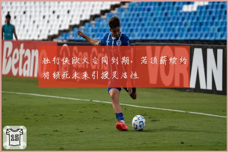 独行侠欧文合同到期,若顶薪续约将锁死未来引援灵活性