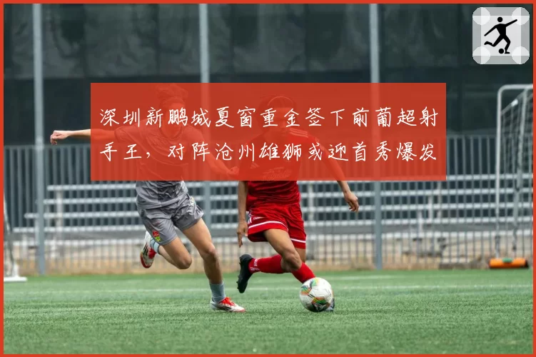 深圳新鹏城夏窗重金签下前葡超射手王，对阵沧州雄狮或迎首秀爆发