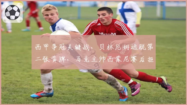 西甲争冠关键战，贝林厄姆逃脱第二张黄牌，马竞主帅西蒙尼赛后拒绝握手