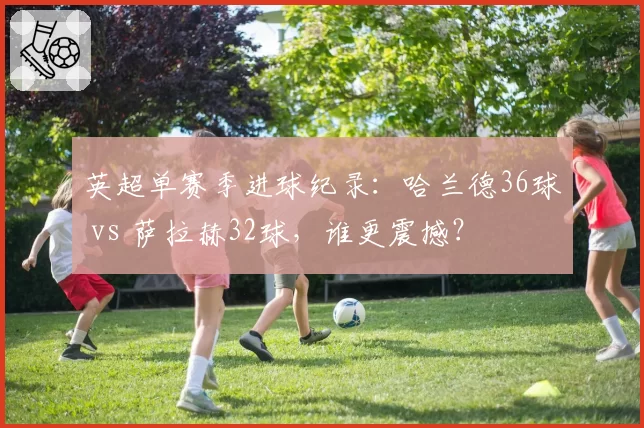 英超单赛季进球纪录：哈兰德36球 vs 萨拉赫32球，谁更震撼？