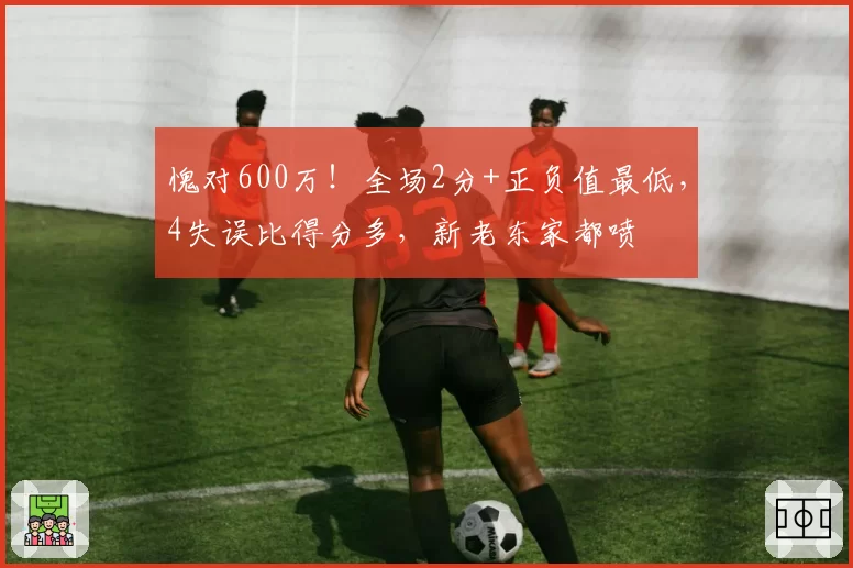愧对600万！全场2分+正负值最低，4失误比得分多，新老东家都喷