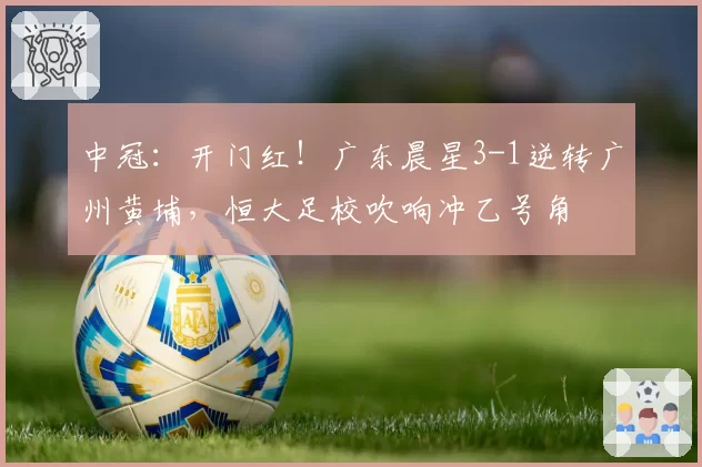 中冠：开门红！广东晨星3-1逆转广州黄埔，恒大足校吹响冲乙号角