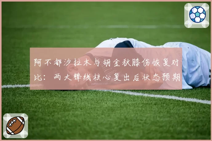 阿不都沙拉木与胡金秋膝伤恢复对比：两大锋线核心复出后状态预期分析