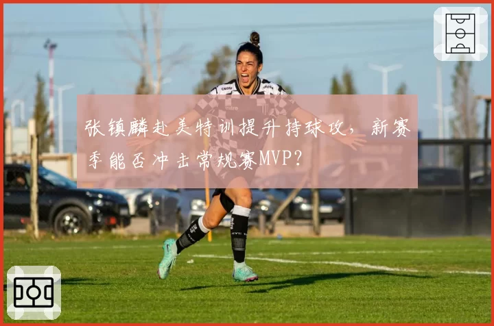 张镇麟赴美特训提升持球攻，新赛季能否冲击常规赛MVP？