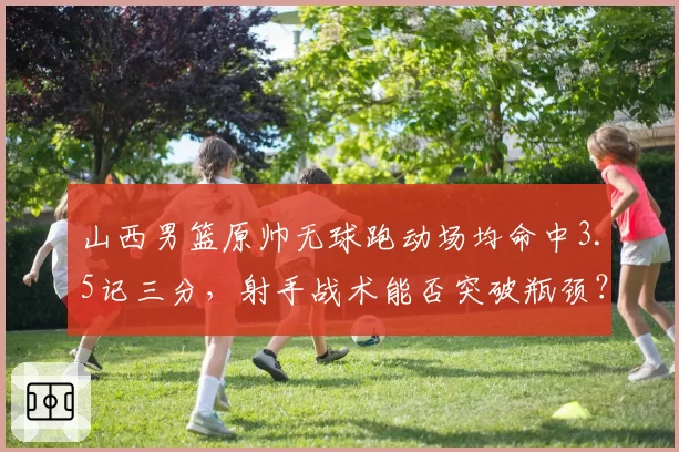 山西男篮原帅无球跑动场均命中3.5记三分，射手战术能否突破瓶颈？