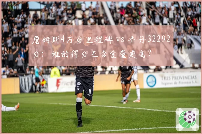 詹姆斯4万分里程碑 vs 乔丹32292分：谁的得分王含金量更高？