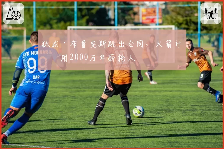 狄龙·布鲁克斯跳出合同，火箭计划用2000万年薪抢人