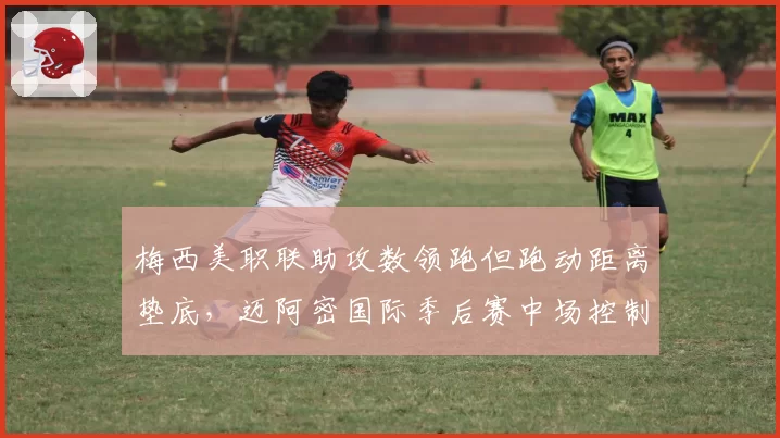 梅西美职联助攻数领跑但跑动距离垫底,迈阿密国际季后赛中场控制力受考验