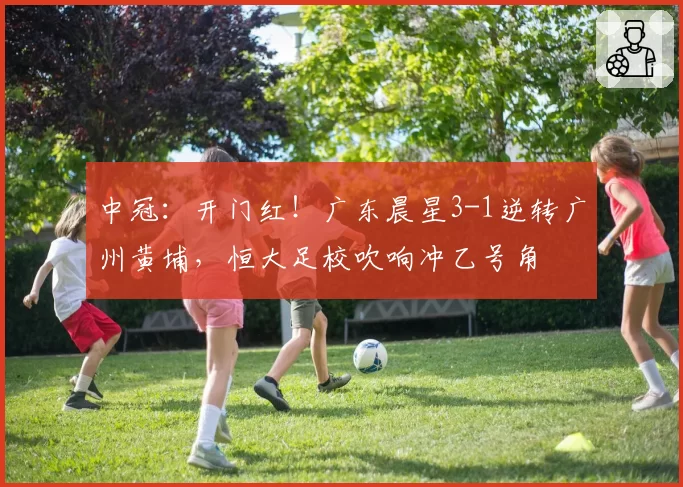 中冠：开门红！广东晨星3-1逆转广州黄埔，恒大足校吹响冲乙号角