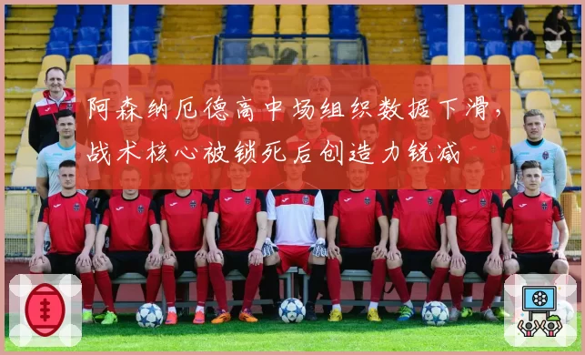 阿森纳厄德高中场组织数据下滑，战术核心被锁死后创造力锐减
