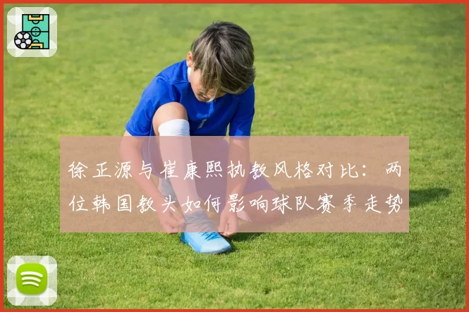 徐正源与崔康熙执教风格对比：两位韩国教头如何影响球队赛季走势？