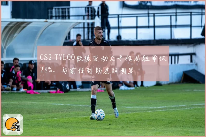 CS2 TYLOO教练变动后手枪局胜率仅28%,与前任时期差距明显