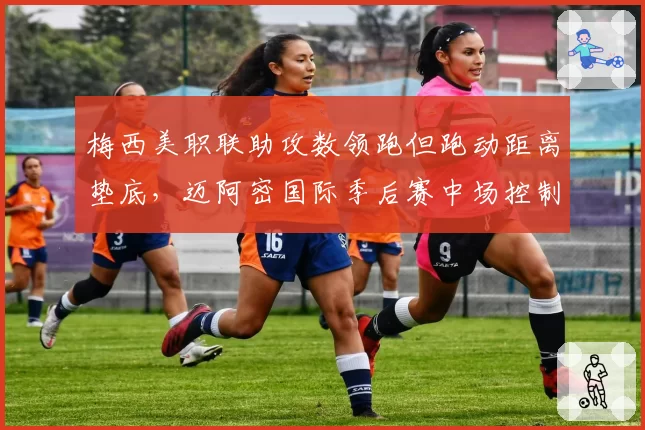 梅西美职联助攻数领跑但跑动距离垫底,迈阿密国际季后赛中场控制力受考验