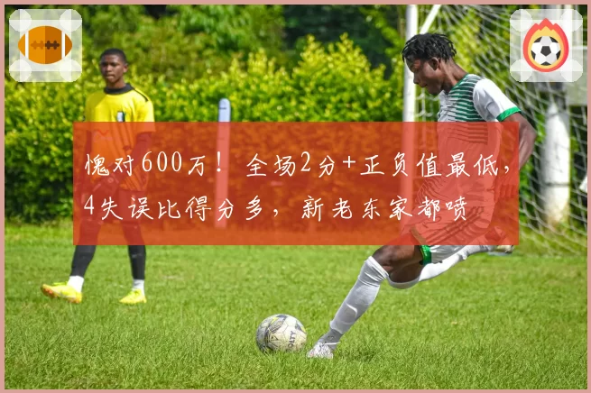 愧对600万！全场2分+正负值最低，4失误比得分多，新老东家都喷