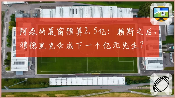 阿森纳夏窗预算2.5亿:赖斯之后,穆德里克会成下一个亿元先生?