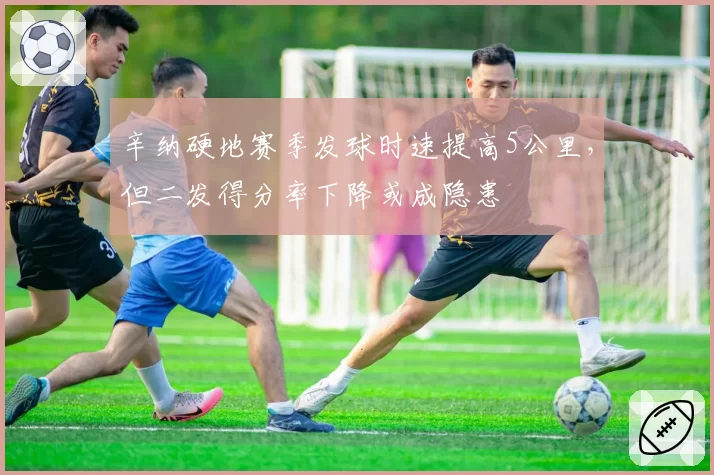 辛纳硬地赛季发球时速提高5公里,但二发得分率下降或成隐患