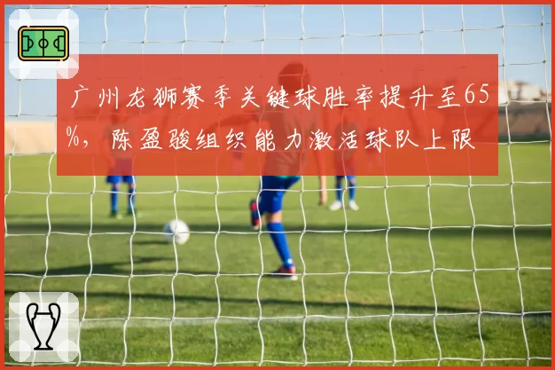 广州龙狮赛季关键球胜率提升至65%，陈盈骏组织能力激活球队上限