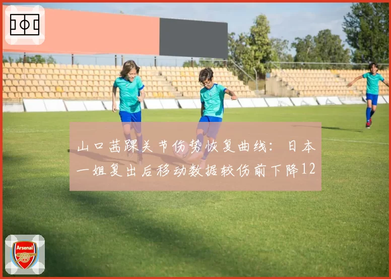 山口茜踝关节伤势恢复曲线：日本一姐复出后移动数据较伤前下降12%关键指标
