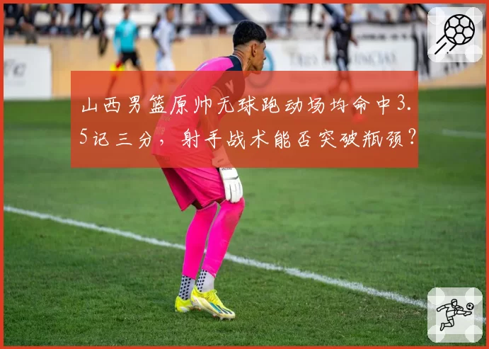 山西男篮原帅无球跑动场均命中3.5记三分，射手战术能否突破瓶颈？