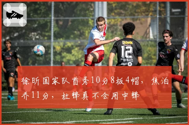 徐昕国家队首秀10分8板4帽，焦泊乔11分，杜锋真不会用中锋