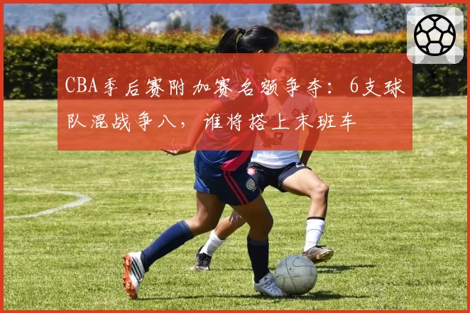 CBA季后赛附加赛名额争夺:6支球队混战争八,谁将搭上末班车
