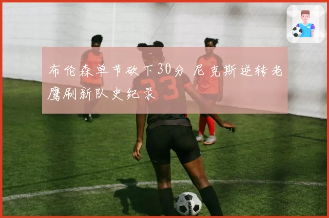 布伦森单节砍下30分 尼克斯逆转老鹰刷新队史纪录