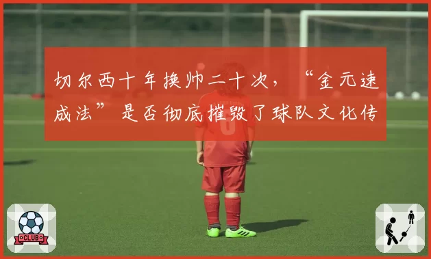 切尔西十年换帅二十次，“金元速成法”是否彻底摧毁了球队文化传承？