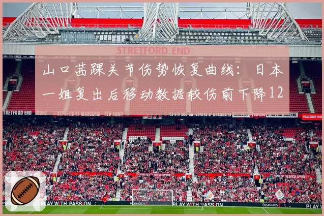 山口茜踝关节伤势恢复曲线：日本一姐复出后移动数据较伤前下降12%关键指标